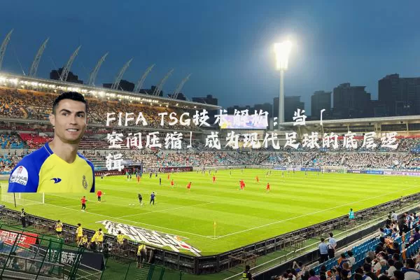 FIFA TSG技术解构：当「空间压缩」成为现代足球的底层逻辑