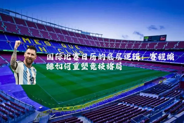 国际比赛日历的底层逻辑:赛程编排如何重塑竞技格局