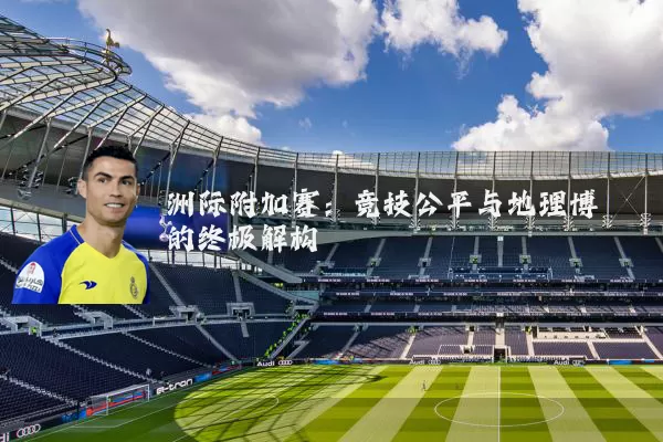 洲际附加赛：竞技公平与地理博弈的终极解构